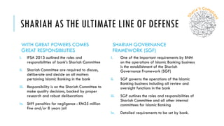 SHARIAH AS THE ULTIMATE LINE OF DEFENSE
WITH GREAT POWERS COMES
GREAT RESPONSIBILITIES
i. IFSA 2013 outlined the roles and
responsibilities of bank’s Shariah Committee
ii. Shariah Committee are required to discuss,
deliberate and decide on all matters
pertaining Islamic Banking in the bank
iii. Responsibility is on the Shariah Committee to
make quality decisions, backed by proper
research and robust deliberations
iv. Stiff penalties for negligence : RM25 million
fine and/or 8 years jail
SHARIAH GOVERNANCE
FRAMEWORK (SGF)
i. One of the important requirements by BNM
on the operations of Islamic Banking business
is the establishment of the Shariah
Governance Framework (SGF)
ii. SGF governs the operations of the Islamic
Banking business including all review and
oversight functions in the bank
iii. SGF outlines the roles and responsibilities of
Shariah Committee and all other internal
committees for Islamic Banking
iv. Detailed requirements to be set by bank.
 