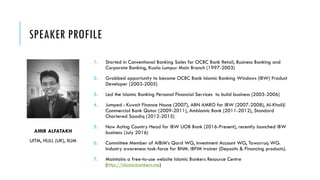 SPEAKER PROFILE
1. Started in Conventional Banking Sales for OCBC Bank Retail, Business Banking and
Corporate Banking, Kuala Lumpur Main Branch (1997-2003)
2. Grabbed opportunity to become OCBC Bank Islamic Banking Windows (IBW) Product
Developer (2003-2005)
3. Led the Islamic Banking Personal Financial Services to build business (2005-2006)
4. Jumped : Kuwait Finance House (2007), ABN AMRO for IBW (2007-2008), Al-Khaliji
Commercial Bank Qatar (2009-2011), AmIslamic Bank (2011-2012), Standard
Chartered Saadiq (2012-2015)
5. Now Acting Country Head for IBW UOB Bank (2016-Present), recently launched IBW
business (July 2016)
6. Committee Member of AIBIM’s Qard WG, Investment Account WG, Tawarruq WG.
Industry awareness task-force for BNM. IBFIM trainer (Deposits & Financing products).
7. Maintains a free-to-use website Islamic Bankers Resource Centre
(http://islamicbankers.me)
AMIR ALFATAKH
UITM, HULL (UK), IIUM
 