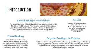 INTRODUCTION
On Par
Recent developments on
Shariah views or
Business Practices = on
par with conventional
features & global
standards
Islamic Banking to the Forefront
For some time now, Islamic Banking has been the focus of the
Banking world, arising from greater acceptance and faster
growth in the industry than the conventional space. There is
also greater awareness on the structures being offered
Ethical Banking
Desire to include Islamic
Banking as “Ethical Banking”
in practice puts responsibility to
Shariah Committee to re-look at
banking rules more carefully
Segment Banking, Not Religion
Better understanding that Islamic Banking is NOT religion banking,
especially for non-Muslim customers. It is an alternative model or
infrastructure, that follows certain rules which complies with the
requirements of the Shariah
 