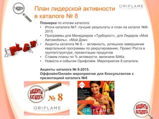 План лидерской активности
в каталоге № 8
Планерка по итогам каталога:
• Итоги каталога №7: лучшие результаты и план на каталог №8-
2015
• Программы для Менеджеров «Турборост», для Лидеров «Мой
Автомобиль», «Мой Дом»
• Акценты каталога № 8 – активность, успешное завершение
квартальной программы по рекрутированию, Проект Роста в
группе/структуре, презентации продуктов
• Ставим планы по % активности, величине БАКа
• Новости и события Орифлэйм. Мероприятия 8 каталога.
Акценты каталога № 8-2015.
Оффлайн/Онлайн мероприятие для Консультантов с
презентацией каталога №8
 