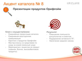 Результат:
- Повышение лояльности
консультантов и клиентов;
- Поддержание активности ПГ;
- Увеличение среднего заказа;
Ключ к осуществлению:
- Ежедневные презентации каталога
- Ежедневная всесторонняя
коммуникация
- Карточки о продуктах Орифлэйм
- Мастер-классы со средствами по
уходу за кожей (сезонный уход)
- Мероприятия с акцентом на продукт
(новинки, Вэлнэс, высокобалловые
продукты)
Презентации продуктов Орифлэйм
Акцент каталога № 8
 