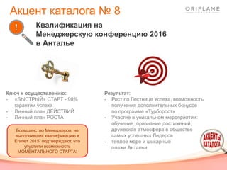 Результат:
- Рост по Лестнице Успеха, возможность
получения дополнительных бонусов
по программе «Турборост»
- Участие в уникальном мероприятии:
обучение, признание достижений,
дружеская атмосфера в обществе
самых успешных Лидеров
- теплое море и шикарные
пляжи Антальи
Ключ к осуществлению:
- «БЫСТРЫЙ» СТАРТ - 90%
гарантии успеха
- Личный план ДЕЙСТВИЙ
- Личный план РОСТА
Квалификация на
Менеджерскую конференцию 2016
в Анталье
Акцент каталога № 8
Большинство Менеджеров, не
выполнивших квалификацию в
Египет 2015, подтверждают, что
упустили возможность
МОМЕНТАЛЬНОГО СТАРТА!
 