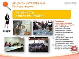 АКЦЕНТЫ КАТАЛОГА № 8
Пути достижения
ЛИДЕР
АКТИВНОСТЬ
АКЦЕНТ НА ПРОДУКТ
1) Проведение
презентаций каталога
нового формата каждый
день: всесторонняя
(оффлайн и онлайн)
коммуникация главных
продуктов каталога и его
специальных
предложений;
2) мероприятия с акцентом
на высокобалловые
продукты (мастер-классы,
тестирование, дегустации)
3) Внимание и признание
активным, лояльным
Консультантам по красоте.
 