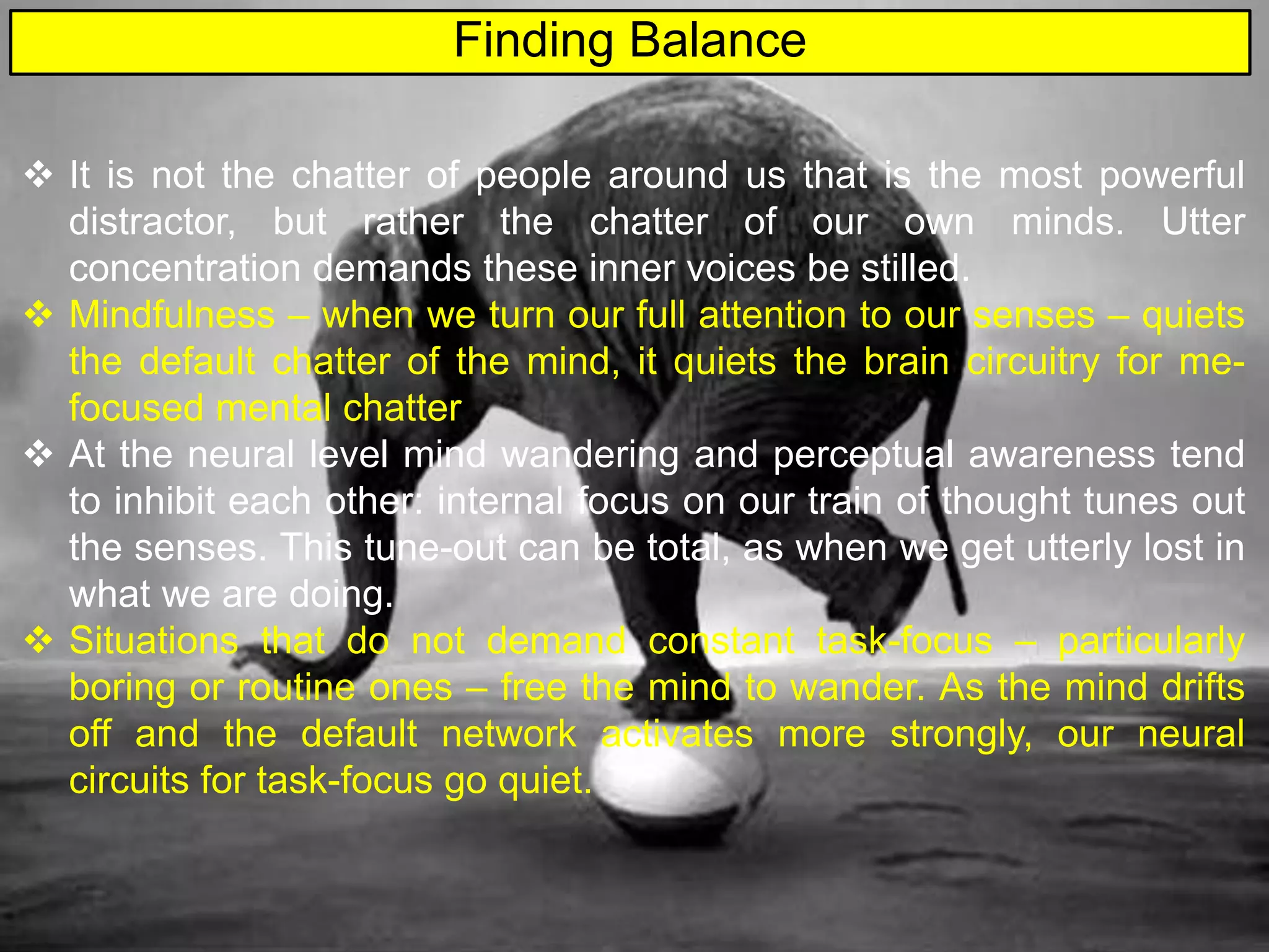  It is not the chatter of people around us that is the most powerful
distractor, but rather the chatter of our own minds. Utter
concentration demands these inner voices be stilled.
 Mindfulness – when we turn our full attention to our senses – quiets
the default chatter of the mind, it quiets the brain circuitry for me-
focused mental chatter
 At the neural level mind wandering and perceptual awareness tend
to inhibit each other: internal focus on our train of thought tunes out
the senses. This tune-out can be total, as when we get utterly lost in
what we are doing.
 Situations that do not demand constant task-focus – particularly
boring or routine ones – free the mind to wander. As the mind drifts
off and the default network activates more strongly, our neural
circuits for task-focus go quiet.
Finding Balance
 