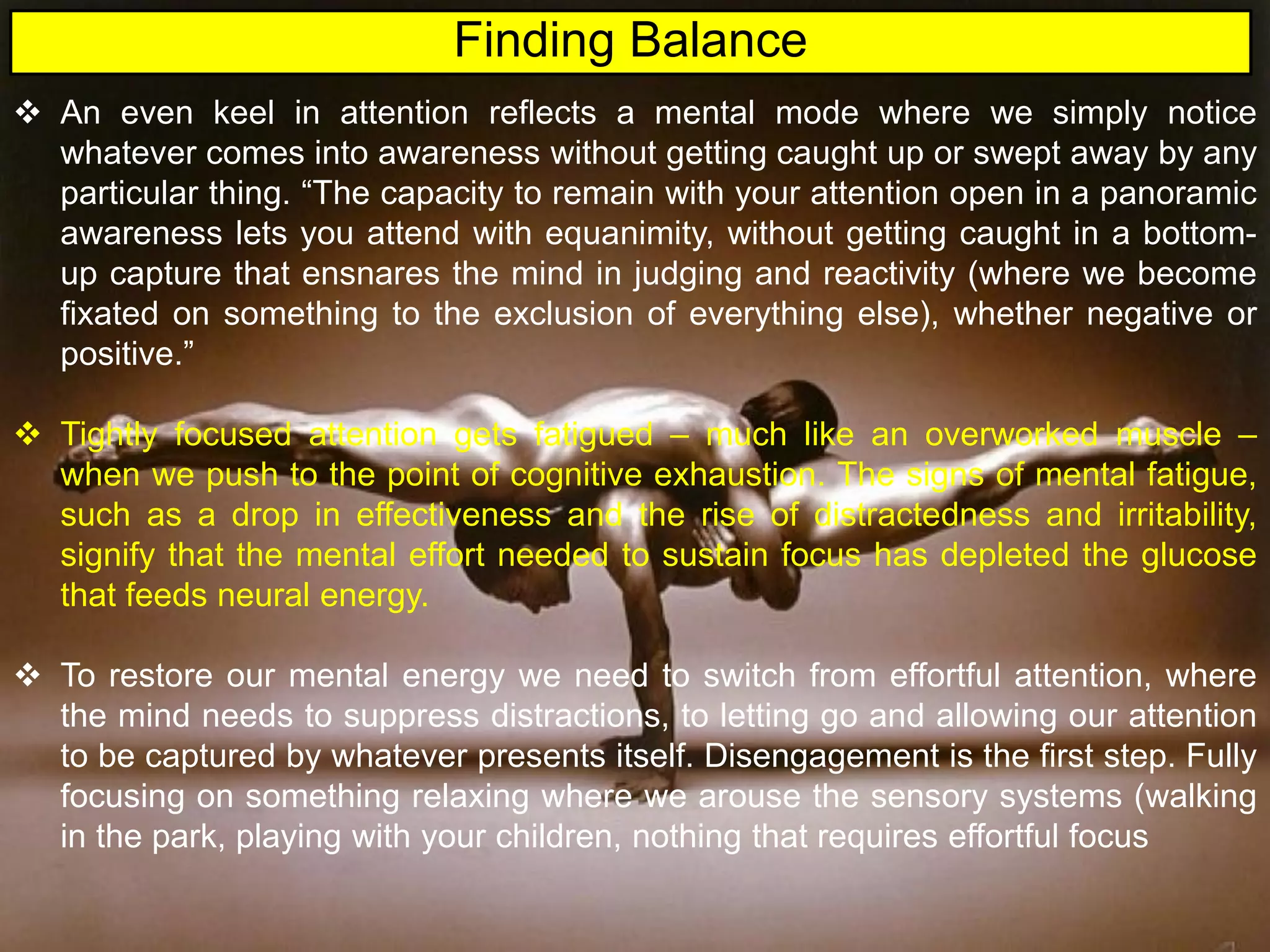  An even keel in attention reflects a mental mode where we simply notice
whatever comes into awareness without getting caught up or swept away by any
particular thing. “The capacity to remain with your attention open in a panoramic
awareness lets you attend with equanimity, without getting caught in a bottom-
up capture that ensnares the mind in judging and reactivity (where we become
fixated on something to the exclusion of everything else), whether negative or
positive.”
 Tightly focused attention gets fatigued – much like an overworked muscle –
when we push to the point of cognitive exhaustion. The signs of mental fatigue,
such as a drop in effectiveness and the rise of distractedness and irritability,
signify that the mental effort needed to sustain focus has depleted the glucose
that feeds neural energy.
 To restore our mental energy we need to switch from effortful attention, where
the mind needs to suppress distractions, to letting go and allowing our attention
to be captured by whatever presents itself. Disengagement is the first step. Fully
focusing on something relaxing where we arouse the sensory systems (walking
in the park, playing with your children, nothing that requires effortful focus
Finding Balance
 