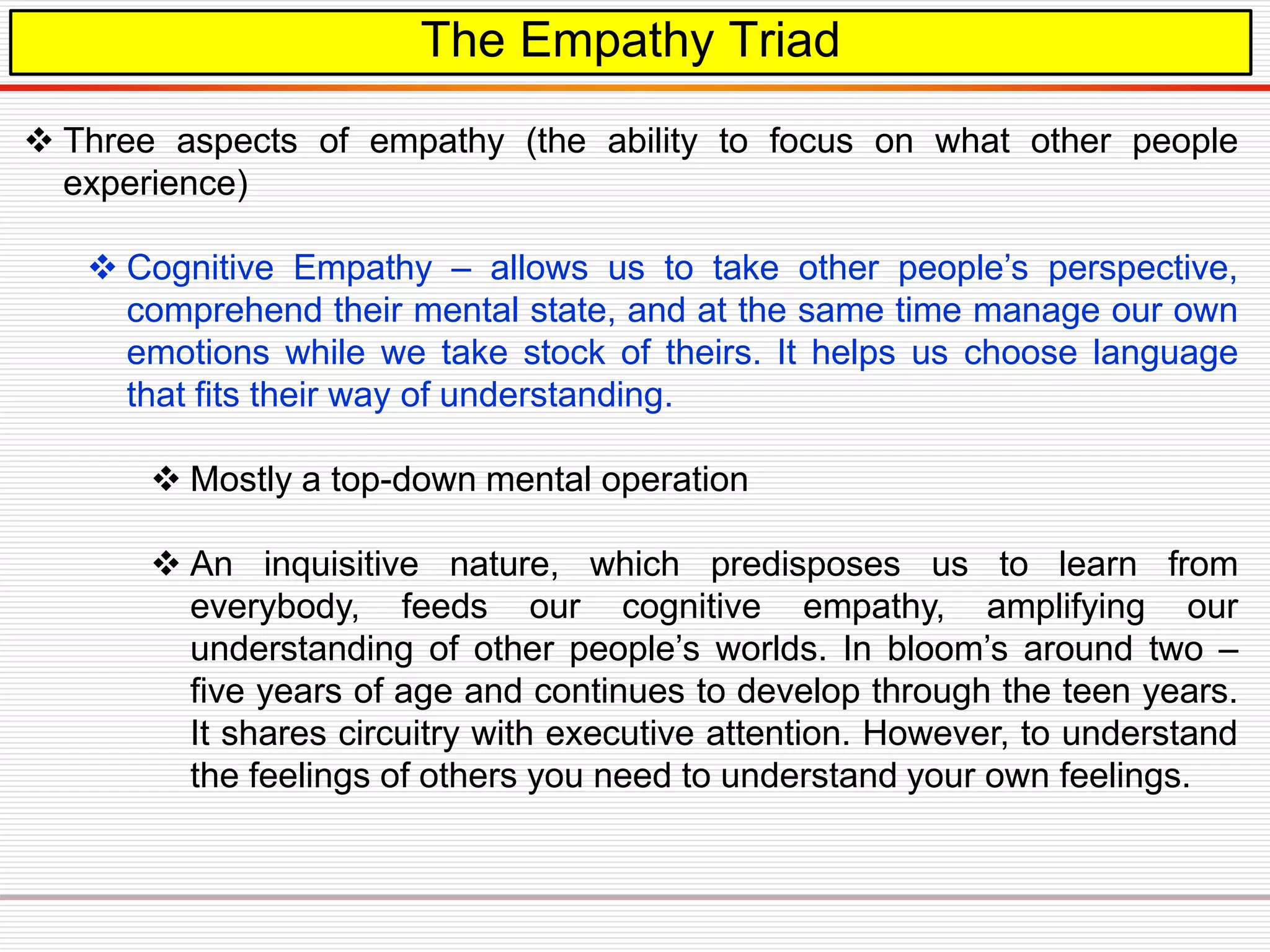 The Empathy Triad
 Three aspects of empathy (the ability to focus on what other people
experience)
 Cognitive Empathy – allows us to take other people’s perspective,
comprehend their mental state, and at the same time manage our own
emotions while we take stock of theirs. It helps us choose language
that fits their way of understanding.
 Mostly a top-down mental operation
 An inquisitive nature, which predisposes us to learn from
everybody, feeds our cognitive empathy, amplifying our
understanding of other people’s worlds. In bloom’s around two –
five years of age and continues to develop through the teen years.
It shares circuitry with executive attention. However, to understand
the feelings of others you need to understand your own feelings.
 