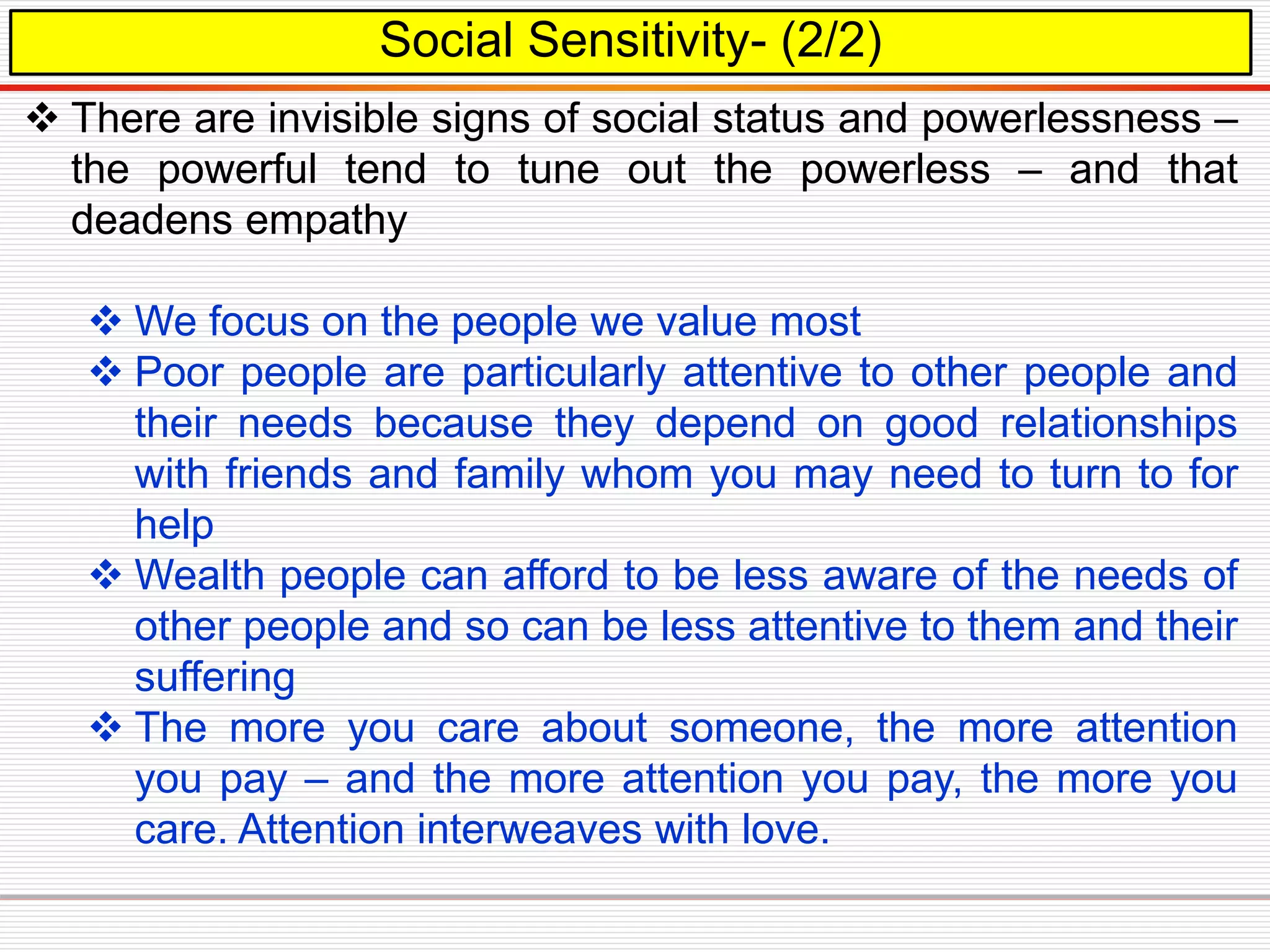 Social Sensitivity- (2/2)
 There are invisible signs of social status and powerlessness –
the powerful tend to tune out the powerless – and that
deadens empathy
 We focus on the people we value most
 Poor people are particularly attentive to other people and
their needs because they depend on good relationships
with friends and family whom you may need to turn to for
help
 Wealth people can afford to be less aware of the needs of
other people and so can be less attentive to them and their
suffering
 The more you care about someone, the more attention
you pay – and the more attention you pay, the more you
care. Attention interweaves with love.
 