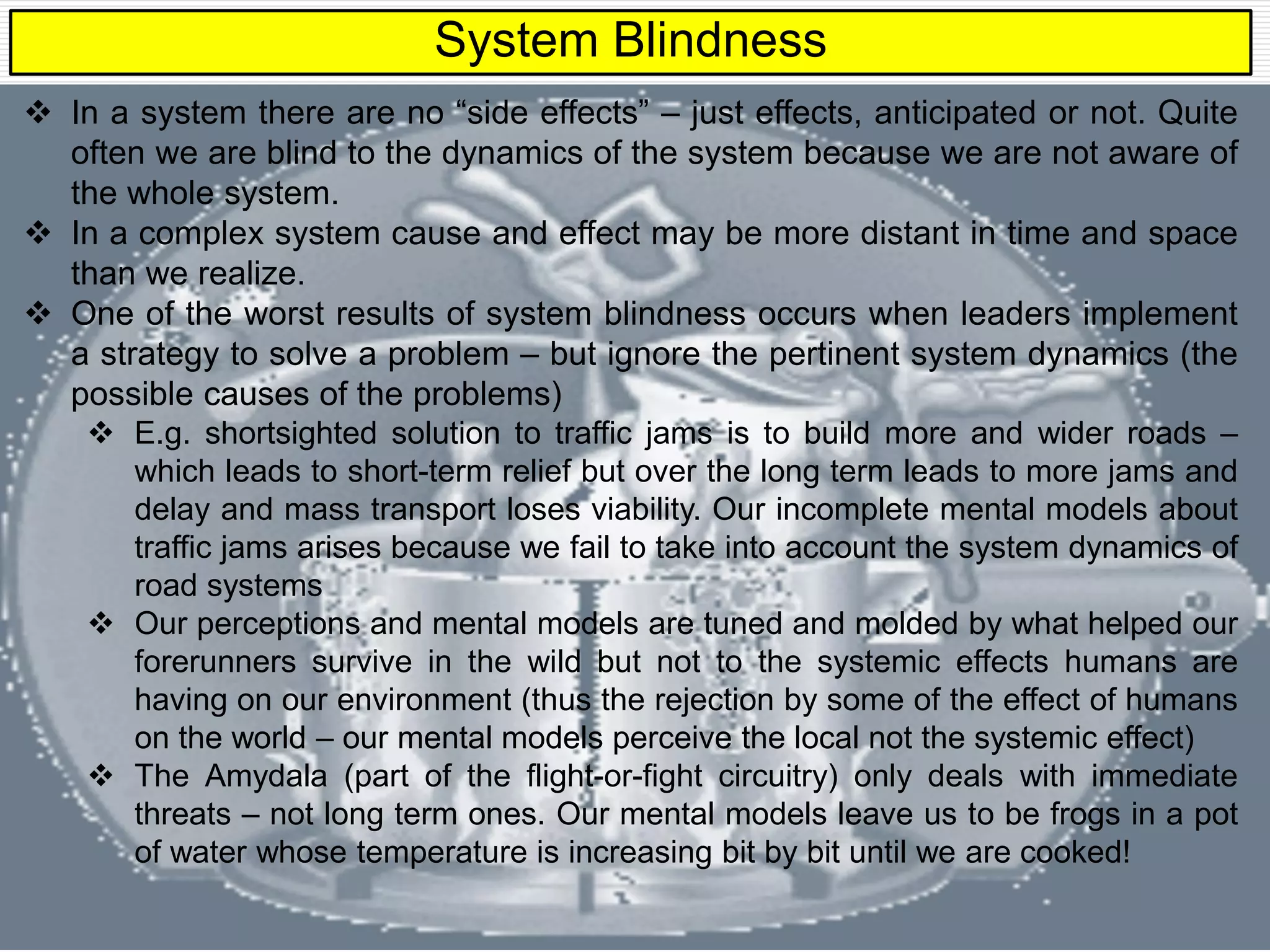 System Blindness
 In a system there are no “side effects” – just effects, anticipated or not. Quite
often we are blind to the dynamics of the system because we are not aware of
the whole system.
 In a complex system cause and effect may be more distant in time and space
than we realize.
 One of the worst results of system blindness occurs when leaders implement
a strategy to solve a problem – but ignore the pertinent system dynamics (the
possible causes of the problems)
 E.g. shortsighted solution to traffic jams is to build more and wider roads –
which leads to short-term relief but over the long term leads to more jams and
delay and mass transport loses viability. Our incomplete mental models about
traffic jams arises because we fail to take into account the system dynamics of
road systems
 Our perceptions and mental models are tuned and molded by what helped our
forerunners survive in the wild but not to the systemic effects humans are
having on our environment (thus the rejection by some of the effect of humans
on the world – our mental models perceive the local not the systemic effect)
 The Amydala (part of the flight-or-fight circuitry) only deals with immediate
threats – not long term ones. Our mental models leave us to be frogs in a pot
of water whose temperature is increasing bit by bit until we are cooked!
 