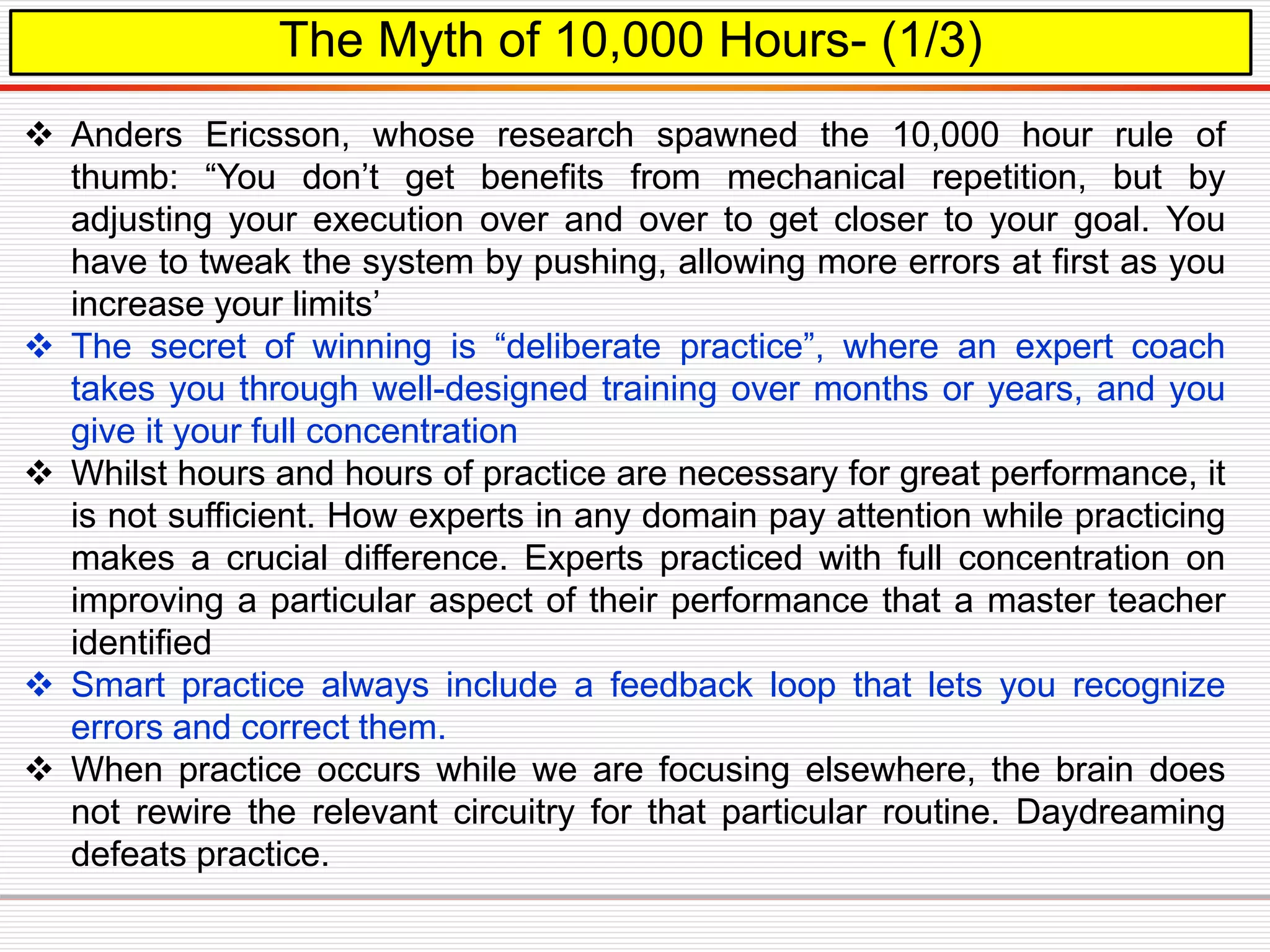 The Myth of 10,000 Hours- (1/3)
 Anders Ericsson, whose research spawned the 10,000 hour rule of
thumb: “You don’t get benefits from mechanical repetition, but by
adjusting your execution over and over to get closer to your goal. You
have to tweak the system by pushing, allowing more errors at first as you
increase your limits’
 The secret of winning is “deliberate practice”, where an expert coach
takes you through well-designed training over months or years, and you
give it your full concentration
 Whilst hours and hours of practice are necessary for great performance, it
is not sufficient. How experts in any domain pay attention while practicing
makes a crucial difference. Experts practiced with full concentration on
improving a particular aspect of their performance that a master teacher
identified
 Smart practice always include a feedback loop that lets you recognize
errors and correct them.
 When practice occurs while we are focusing elsewhere, the brain does
not rewire the relevant circuitry for that particular routine. Daydreaming
defeats practice.
 