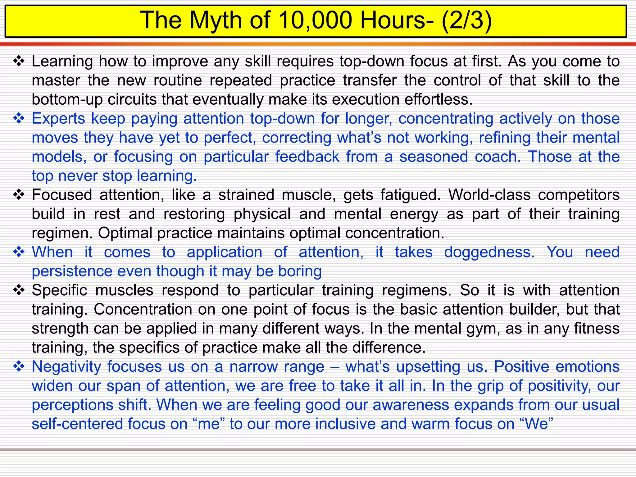 The Myth of 10,000 Hours- (2/3)
 Learning how to improve any skill requires top-down focus at first. As you come to
master the new routine repeated practice transfer the control of that skill to the
bottom-up circuits that eventually make its execution effortless.
 Experts keep paying attention top-down for longer, concentrating actively on those
moves they have yet to perfect, correcting what’s not working, refining their mental
models, or focusing on particular feedback from a seasoned coach. Those at the
top never stop learning.
 Focused attention, like a strained muscle, gets fatigued. World-class competitors
build in rest and restoring physical and mental energy as part of their training
regimen. Optimal practice maintains optimal concentration.
 When it comes to application of attention, it takes doggedness. You need
persistence even though it may be boring
 Specific muscles respond to particular training regimens. So it is with attention
training. Concentration on one point of focus is the basic attention builder, but that
strength can be applied in many different ways. In the mental gym, as in any fitness
training, the specifics of practice make all the difference.
 Negativity focuses us on a narrow range – what’s upsetting us. Positive emotions
widen our span of attention, we are free to take it all in. In the grip of positivity, our
perceptions shift. When we are feeling good our awareness expands from our usual
self-centered focus on “me” to our more inclusive and warm focus on “We”
 
