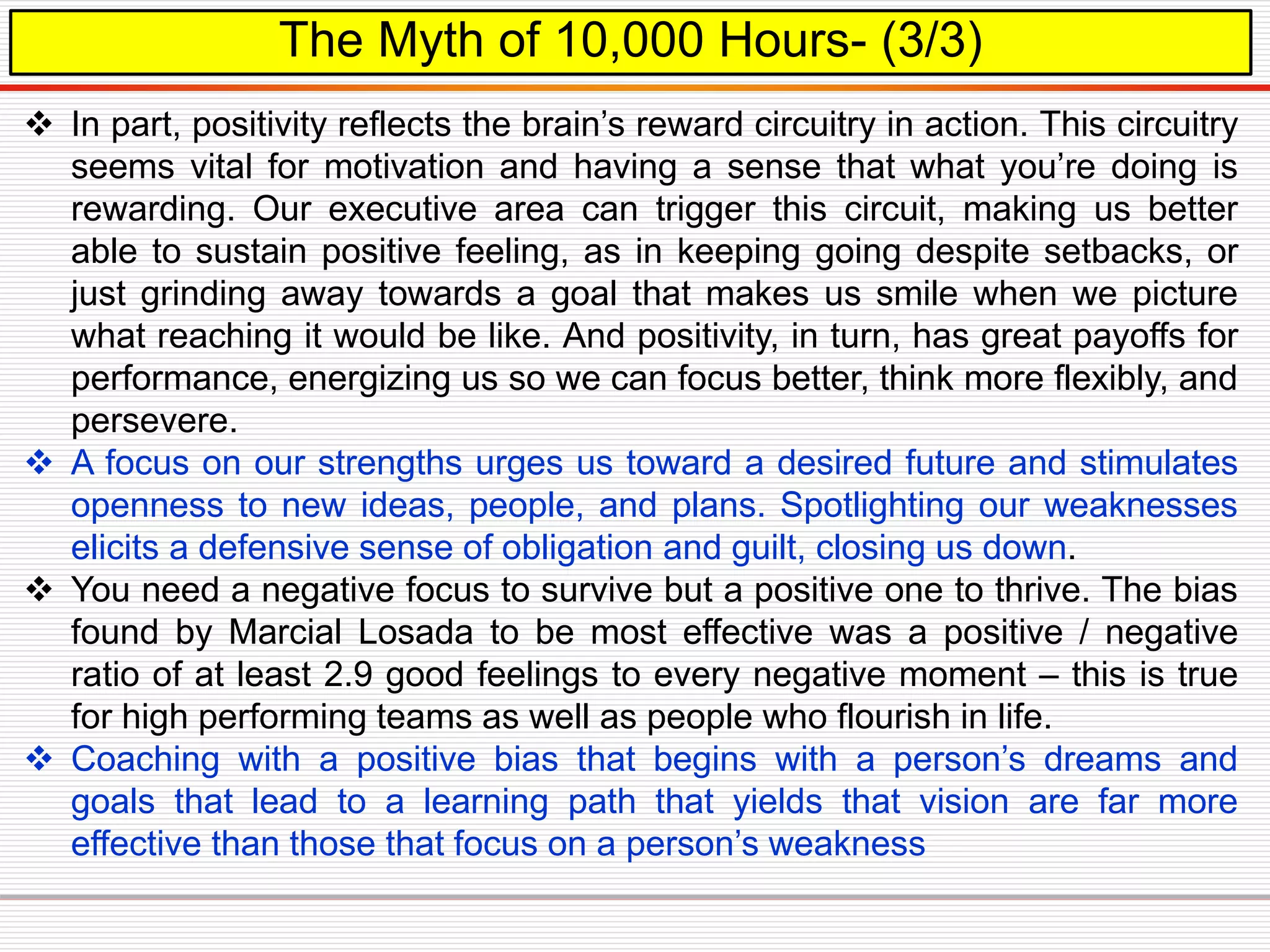 The Myth of 10,000 Hours- (3/3)
 In part, positivity reflects the brain’s reward circuitry in action. This circuitry
seems vital for motivation and having a sense that what you’re doing is
rewarding. Our executive area can trigger this circuit, making us better
able to sustain positive feeling, as in keeping going despite setbacks, or
just grinding away towards a goal that makes us smile when we picture
what reaching it would be like. And positivity, in turn, has great payoffs for
performance, energizing us so we can focus better, think more flexibly, and
persevere.
 A focus on our strengths urges us toward a desired future and stimulates
openness to new ideas, people, and plans. Spotlighting our weaknesses
elicits a defensive sense of obligation and guilt, closing us down.
 You need a negative focus to survive but a positive one to thrive. The bias
found by Marcial Losada to be most effective was a positive / negative
ratio of at least 2.9 good feelings to every negative moment – this is true
for high performing teams as well as people who flourish in life.
 Coaching with a positive bias that begins with a person’s dreams and
goals that lead to a learning path that yields that vision are far more
effective than those that focus on a person’s weakness
 