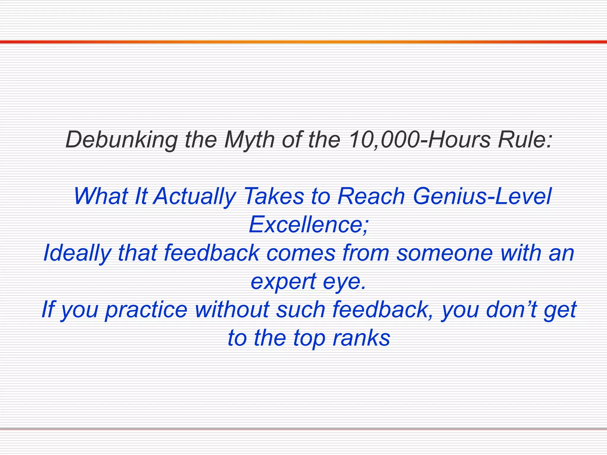 Debunking the Myth of the 10,000-Hours Rule:
What It Actually Takes to Reach Genius-Level
Excellence;
Ideally that feedback comes from someone with an
expert eye.
If you practice without such feedback, you don’t get
to the top ranks
 