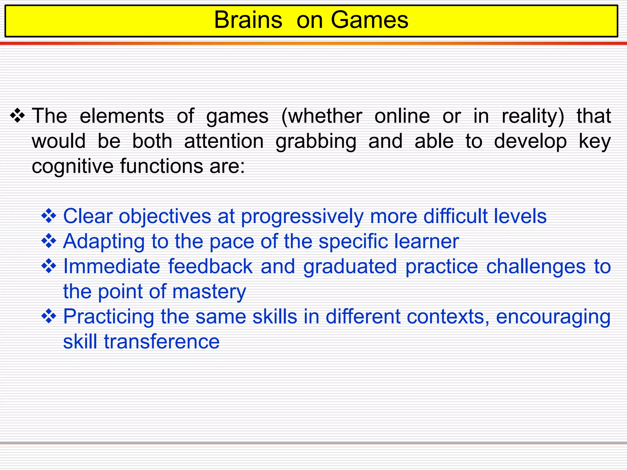 Brains on Games
 The elements of games (whether online or in reality) that
would be both attention grabbing and able to develop key
cognitive functions are:
 Clear objectives at progressively more difficult levels
 Adapting to the pace of the specific learner
 Immediate feedback and graduated practice challenges to
the point of mastery
 Practicing the same skills in different contexts, encouraging
skill transference
 
