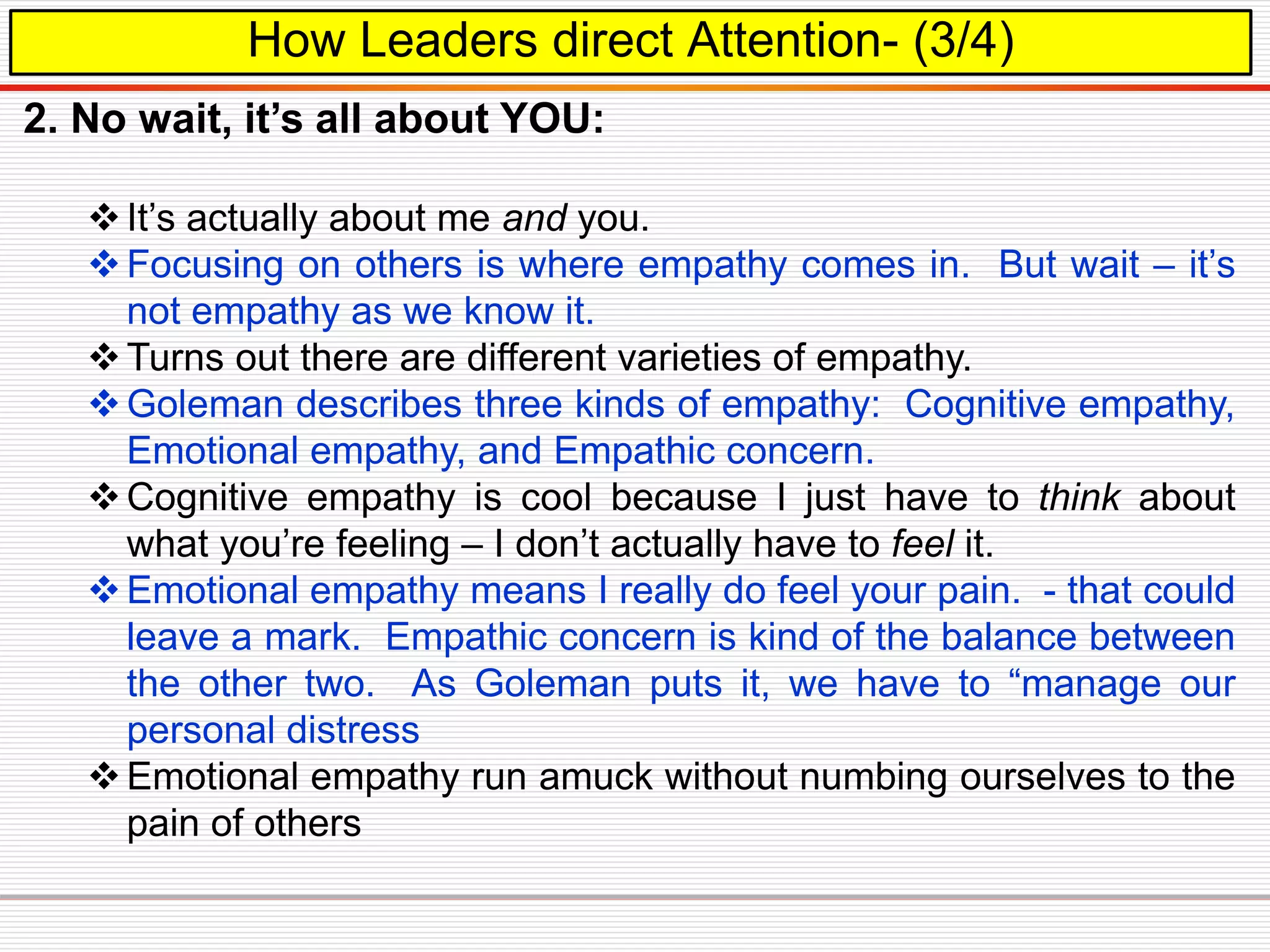 How Leaders direct Attention- (3/4)
2. No wait, it’s all about YOU:
It’s actually about me and you.
Focusing on others is where empathy comes in. But wait – it’s
not empathy as we know it.
Turns out there are different varieties of empathy.
Goleman describes three kinds of empathy: Cognitive empathy,
Emotional empathy, and Empathic concern.
Cognitive empathy is cool because I just have to think about
what you’re feeling – I don’t actually have to feel it.
Emotional empathy means I really do feel your pain. - that could
leave a mark. Empathic concern is kind of the balance between
the other two. As Goleman puts it, we have to “manage our
personal distress
Emotional empathy run amuck without numbing ourselves to the
pain of others
 