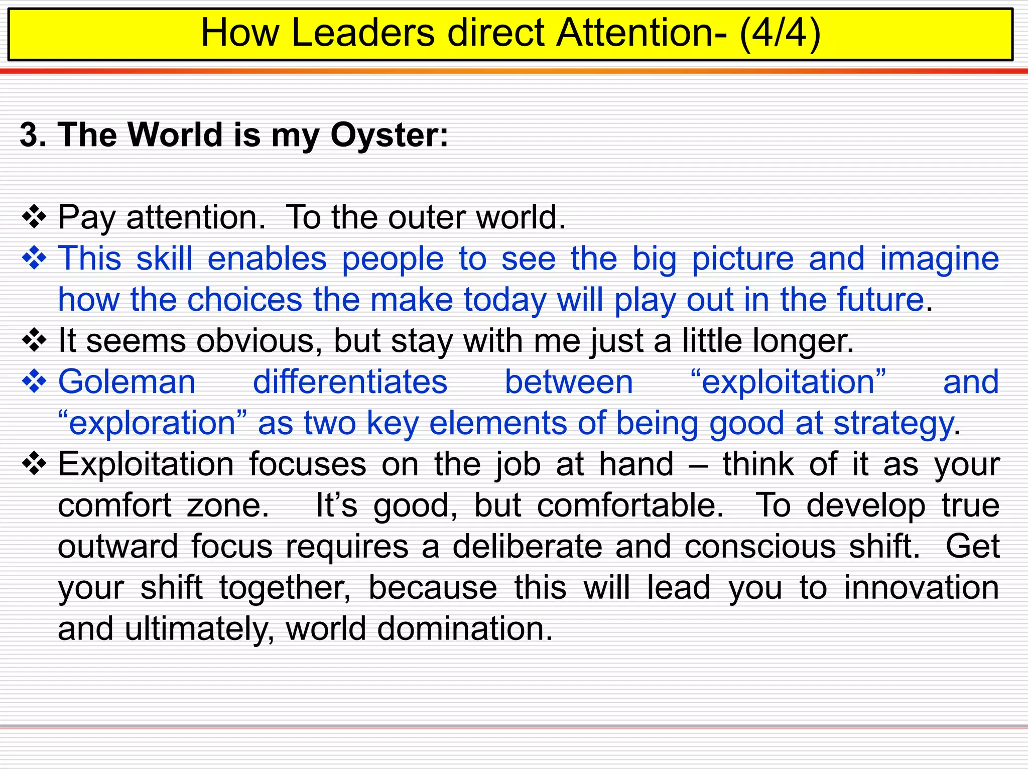 How Leaders direct Attention- (4/4)
3. The World is my Oyster:
 Pay attention. To the outer world.
 This skill enables people to see the big picture and imagine
how the choices the make today will play out in the future.
 It seems obvious, but stay with me just a little longer.
 Goleman differentiates between “exploitation” and
“exploration” as two key elements of being good at strategy.
 Exploitation focuses on the job at hand – think of it as your
comfort zone. It’s good, but comfortable. To develop true
outward focus requires a deliberate and conscious shift. Get
your shift together, because this will lead you to innovation
and ultimately, world domination.
 