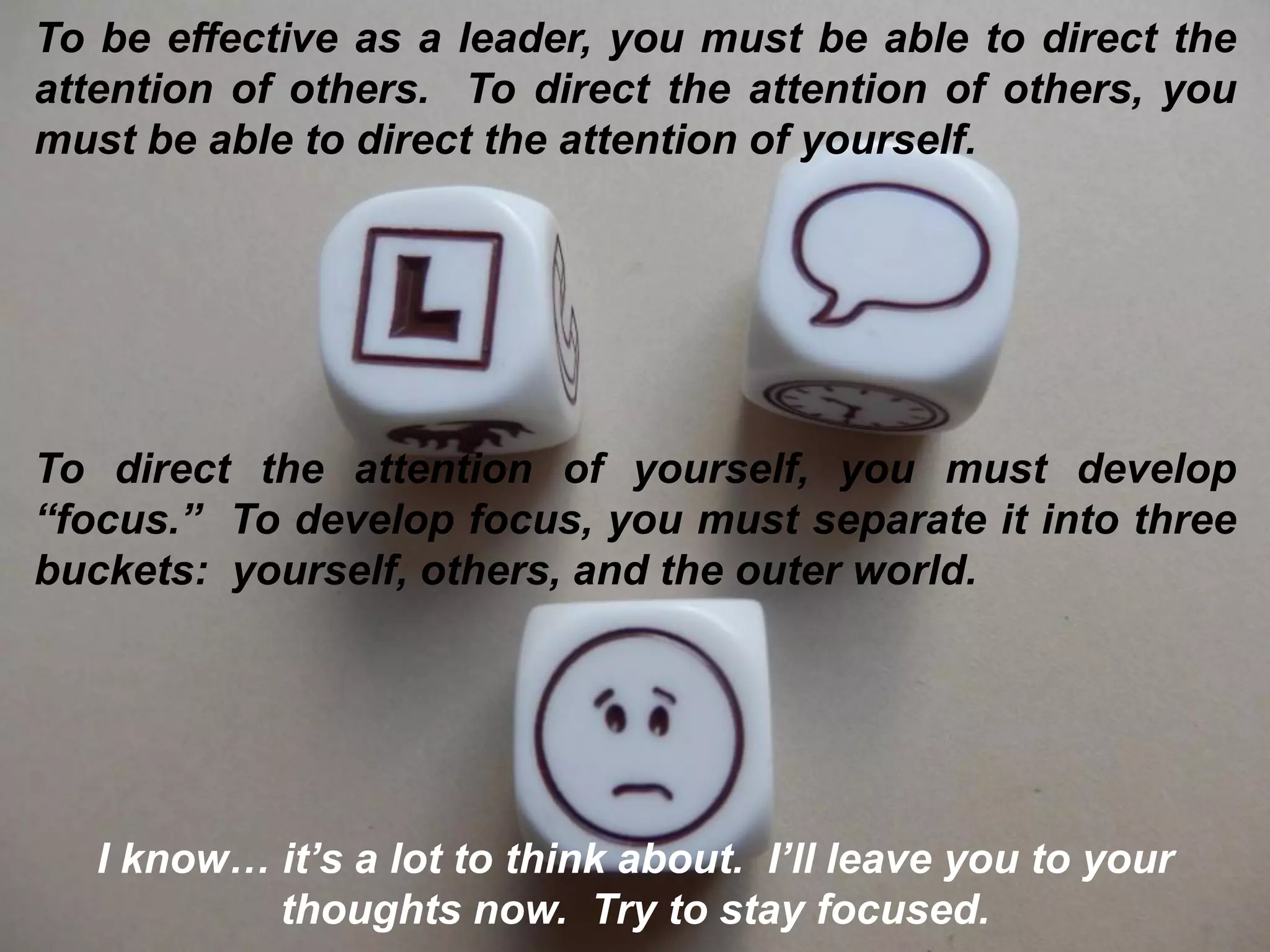 To be effective as a leader, you must be able to direct the
attention of others. To direct the attention of others, you
must be able to direct the attention of yourself.
To direct the attention of yourself, you must develop
“focus.” To develop focus, you must separate it into three
buckets: yourself, others, and the outer world.
I know… it’s a lot to think about. I’ll leave you to your
thoughts now. Try to stay focused.
 