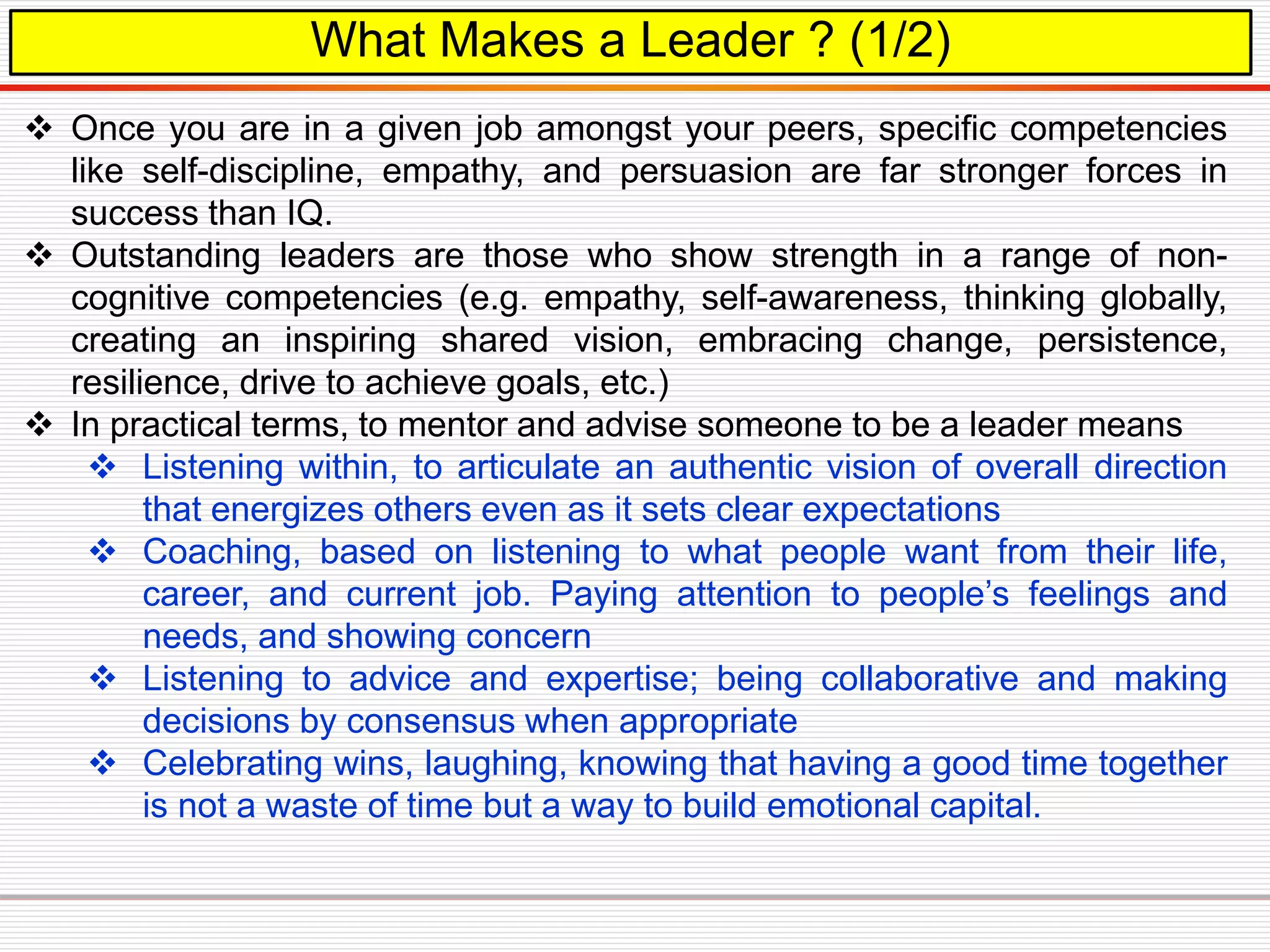 What Makes a Leader ? (1/2)
 Once you are in a given job amongst your peers, specific competencies
like self-discipline, empathy, and persuasion are far stronger forces in
success than IQ.
 Outstanding leaders are those who show strength in a range of non-
cognitive competencies (e.g. empathy, self-awareness, thinking globally,
creating an inspiring shared vision, embracing change, persistence,
resilience, drive to achieve goals, etc.)
 In practical terms, to mentor and advise someone to be a leader means
 Listening within, to articulate an authentic vision of overall direction
that energizes others even as it sets clear expectations
 Coaching, based on listening to what people want from their life,
career, and current job. Paying attention to people’s feelings and
needs, and showing concern
 Listening to advice and expertise; being collaborative and making
decisions by consensus when appropriate
 Celebrating wins, laughing, knowing that having a good time together
is not a waste of time but a way to build emotional capital.
 
