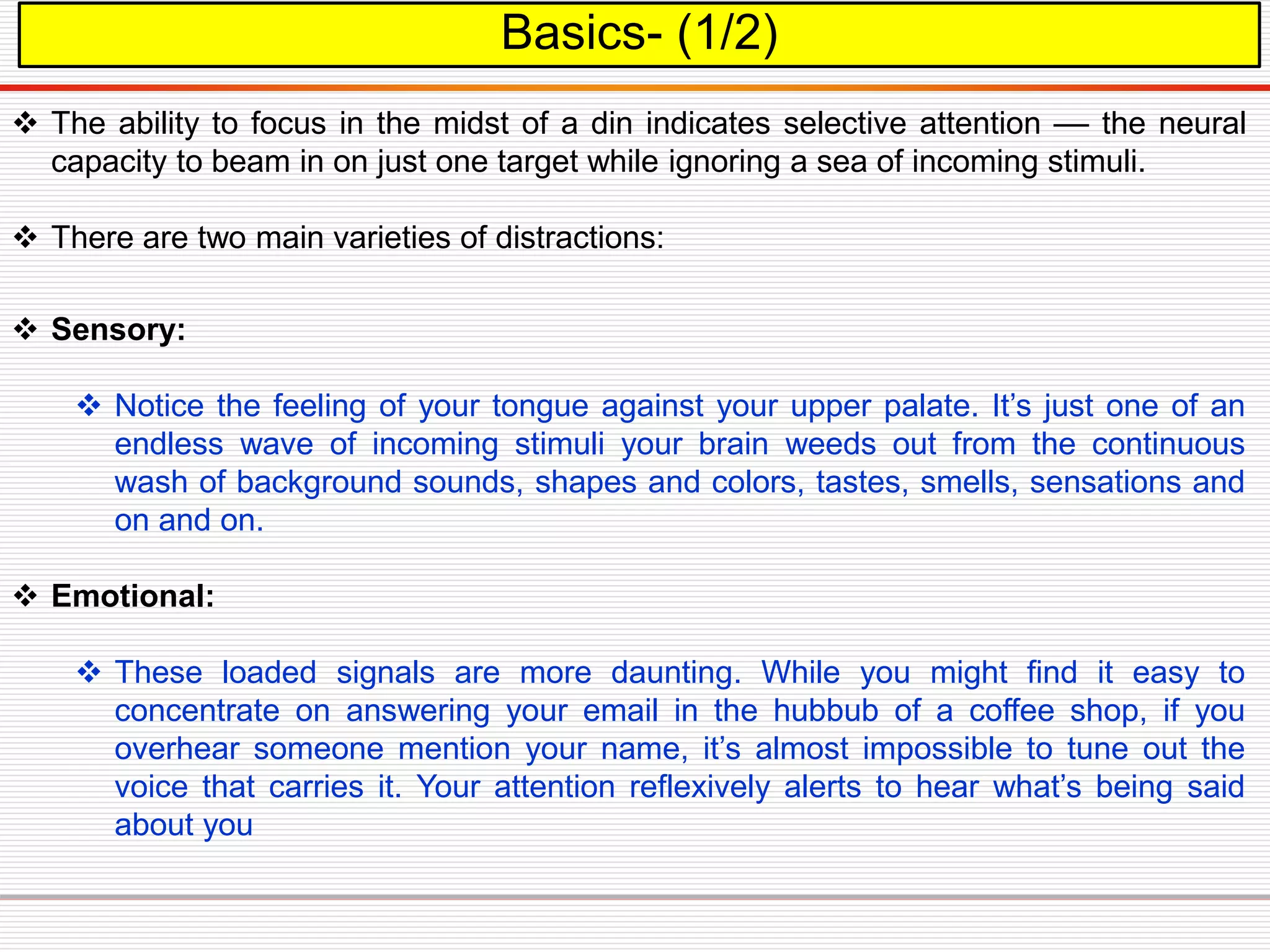  Sensory:
 Notice the feeling of your tongue against your upper palate. It’s just one of an
endless wave of incoming stimuli your brain weeds out from the continuous
wash of background sounds, shapes and colors, tastes, smells, sensations and
on and on.
 Emotional:
 These loaded signals are more daunting. While you might find it easy to
concentrate on answering your email in the hubbub of a coffee shop, if you
overhear someone mention your name, it’s almost impossible to tune out the
voice that carries it. Your attention reflexively alerts to hear what’s being said
about you
Basics- (1/2)
 The ability to focus in the midst of a din indicates selective attention –– the neural
capacity to beam in on just one target while ignoring a sea of incoming stimuli.
 There are two main varieties of distractions:
 