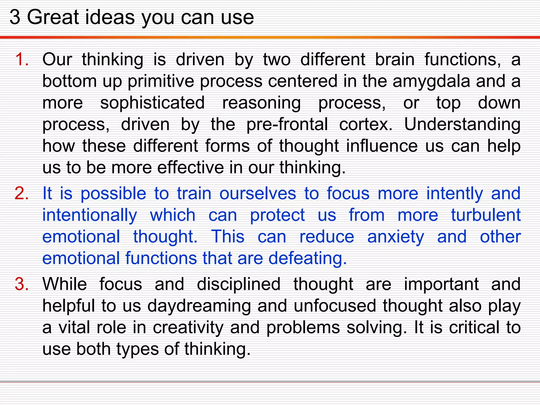 1. Our thinking is driven by two different brain functions, a
bottom up primitive process centered in the amygdala and a
more sophisticated reasoning process, or top down
process, driven by the pre-frontal cortex. Understanding
how these different forms of thought influence us can help
us to be more effective in our thinking.
2. It is possible to train ourselves to focus more intently and
intentionally which can protect us from more turbulent
emotional thought. This can reduce anxiety and other
emotional functions that are defeating.
3. While focus and disciplined thought are important and
helpful to us daydreaming and unfocused thought also play
a vital role in creativity and problems solving. It is critical to
use both types of thinking.
3 Great ideas you can use
 