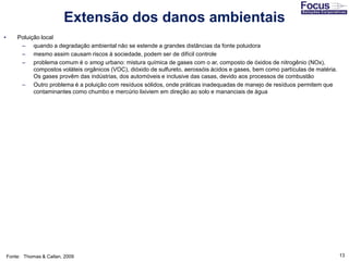 13
• Poluição local
– quando a degradação ambiental não se estende a grandes distâncias da fonte poluidora
– mesmo assim causam riscos à sociedade, podem ser de difícil controle
– problema comum é o smog urbano: mistura química de gases com o ar, composto de óxidos de nitrogênio (NOx),
compostos voláteis orgânicos (VOC), dióxido de sulfureto, aerossóis ácidos e gases, bem como partículas de matéria.
Os gases provêm das indústrias, dos automóveis e inclusive das casas, devido aos processos de combustão
– Outro problema é a poluição com resíduos sólidos, onde práticas inadequadas de manejo de resíduos permitem que
contaminantes como chumbo e mercúrio lixiviem em direção ao solo e mananciais de água
Fonte: Thomas & Callan, 2009
Extensão dos danos ambientais
 