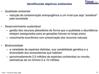 16
• Qualidade ambiental
– redução da contaminação antropogênica a um nível que seja “aceitável”
pela sociedade
• Desenvolvimento sustentável
– gestão dos recursos planetários de forma que a qualidade e abundância
estejam assegurados para as gerações futuras no longo prazo
– crescimento econômico com preservação dos recursos naturais
• Biodiversidade
– a variedade de espécies distintas, sua variabilidade genética e a
diversidade dos ecossistemas que habitam
– aproximadamente 2,5 milhões de espécies conhecidas no mundo,
estimativas de no mínimo 5 a 10 milhões
Fonte: Thomas & Callan, 2009
Identificando objetivos ambientais
 