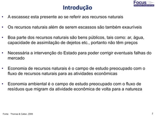 2
• A escassez esta presente ao se referir aos recursos naturais
• Os recursos naturais além de serem escassos são também exauríveis
• Boa parte dos recursos naturais são bens públicos, tais como: ar, água,
capacidade de assimilação de dejetos etc., portanto não têm preços
• Necessária a intervenção do Estado para poder corrigir eventuais falhas do
mercado
• Economia de recursos naturais é o campo de estudo preocupado com o
fluxo de recursos naturais para as atividades econômicas
• Economia ambiental é o campo de estudo preocupado com o fluxo de
resíduos que migram da atividade econômica de volta para a natureza
Fonte: Thomas & Callan, 2009
Introdução
 