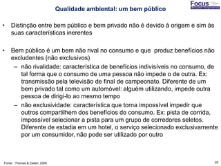 20
• Distinção entre bem público e bem privado não é devido à origem e sim às
suas características inerentes
• Bem público é um bem não rival no consumo e que produz benefícios não
excludentes (não exclusivos)
– não rivalidade: característica de benefícios indivisíveis no consumo, de
tal forma que o consumo de uma pessoa não impede o de outra. Ex:
transmissão pela televisão de final de campeonato. Diferente de um
bem privado tal como um automóvel: alguém utilizando, impede outra
pessoa de dirigi-lo ao mesmo tempo
– não exclusividade: característica que torna impossível impedir que
outros compartilhem dos benefícios do consumo. Ex: pista de corrida,
impossível selecionar a pista para um grupo de corredores seletos.
Diferente de estadia em um hotel, o serviço selecionado exclusivamente
por um consumidor, não pode ser utilizado por outro
Fonte: Thomas & Callan, 2009
Qualidade ambiental: um bem público
 