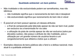21
• Não rivalidade e não exclusividade podem ser semelhantes, mas não
idênticos
– não rivalidade significa que o racionamento do bem não é desejável
– não exclusividade significa que racionamento do bem não é viável
• É possível um bem possuir apenas um desses atributos
– a final de campeonato pela televisão apesar de não ser bem rival, poder
ser exclusivo se a transmissão for via cabo
– a utilização da pista de corrida apesar de não ser exclusiva (salvo por
elevados custos), não possui o atributo da não rivalidade, pois a
utilização por um grande número de usuários levaria a um
congestionamento que afetaria a todos que a utilizam
• Exemplos clássicos de bens públicos são o farol e a defesa nacional, mais
atual é a qualidade ambiental
Fonte: Thomas & Callan, 2009
Qualidade ambiental: um bem público
 