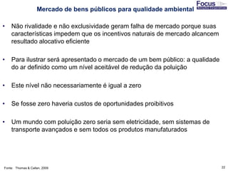 22
• Não rivalidade e não exclusividade geram falha de mercado porque suas
características impedem que os incentivos naturais de mercado alcancem
resultado alocativo eficiente
• Para ilustrar será apresentado o mercado de um bem público: a qualidade
do ar definido como um nível aceitável de redução da poluição
• Este nível não necessariamente é igual a zero
• Se fosse zero haveria custos de oportunidades proibitivos
• Um mundo com poluição zero seria sem eletricidade, sem sistemas de
transporte avançados e sem todos os produtos manufaturados
Fonte: Thomas & Callan, 2009
Mercado de bens públicos para qualidade ambiental
 