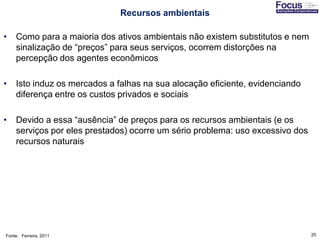 25
• Como para a maioria dos ativos ambientais não existem substitutos e nem
sinalização de “preços” para seus serviços, ocorrem distorções na
percepção dos agentes econômicos
• Isto induz os mercados a falhas na sua alocação eficiente, evidenciando
diferença entre os custos privados e sociais
• Devido a essa “ausência” de preços para os recursos ambientais (e os
serviços por eles prestados) ocorre um sério problema: uso excessivo dos
recursos naturais
Fonte: Ferreira, 2011
Recursos ambientais
 
