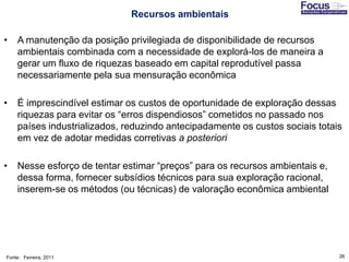 26
• A manutenção da posição privilegiada de disponibilidade de recursos
ambientais combinada com a necessidade de explorá-los de maneira a
gerar um fluxo de riquezas baseado em capital reprodutível passa
necessariamente pela sua mensuração econômica
• É imprescindível estimar os custos de oportunidade de exploração dessas
riquezas para evitar os “erros dispendiosos” cometidos no passado nos
países industrializados, reduzindo antecipadamente os custos sociais totais
em vez de adotar medidas corretivas a posteriori
• Nesse esforço de tentar estimar “preços” para os recursos ambientais e,
dessa forma, fornecer subsídios técnicos para sua exploração racional,
inserem-se os métodos (ou técnicas) de valoração econômica ambiental
Fonte: Ferreira, 2011
Recursos ambientais
 
