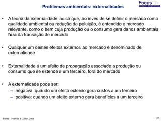 27
• A teoria da externalidade indica que, ao invés de se definir o mercado como
qualidade ambiental ou redução da poluição, é entendido o mercado
relevante, como o bem cuja produção ou o consumo gera danos ambientais
fora da transação de mercado
• Qualquer um destes efeitos externos ao mercado é denominado de
externalidade
• Externalidade é um efeito de propagação associado a produção ou
consumo que se estende a um terceiro, fora do mercado
• A externalidade pode ser:
– negativa: quando um efeito externo gera custos a um terceiro
– positiva: quando um efeito externo gera benefícios a um terceiro
Fonte: Thomas & Callan, 2009
Problemas ambientais: externalidades
 