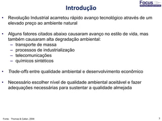 3
• Revolução Industrial acarretou rápido avanço tecnológico através de um
elevado preço ao ambiente natural
• Alguns fatores citados abaixo causaram avanço no estilo de vida, mas
também causaram alta degradação ambiental:
– transporte de massa
– processos de industrialização
– telecomunicações
– químicos sintéticos
• Trade-offs entre qualidade ambiental e desenvolvimento econômico
• Necessário escolher nível de qualidade ambiental aceitável e fazer
adequações necessárias para sustentar a qualidade almejada
Fonte: Thomas & Callan, 2009
Introdução
 