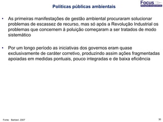 30
• As primeiras manifestações de gestão ambiental procuraram solucionar
problemas de escassez de recurso, mas só após a Revolução Industrial os
problemas que concernem à poluição começaram a ser tratados de modo
sistemático
• Por um longo período as iniciativas dos governos eram quase
exclusivamente de caráter corretivo, produzindo assim ações fragmentadas
apoiadas em medidas pontuais, pouco integradas e de baixa eficiência
Fonte: Barbieri, 2007
Políticas públicas ambientais
 