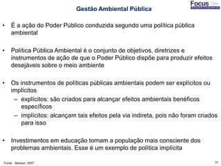 31
• É a ação do Poder Público conduzida segundo uma política pública
ambiental
• Política Pública Ambiental é o conjunto de objetivos, diretrizes e
instrumentos de ação de que o Poder Público dispõe para produzir efeitos
desejáveis sobre o meio ambiente
• Os instrumentos de políticas públicas ambientais podem ser explícitos ou
implícitos
– explícitos: são criados para alcançar efeitos ambientais benéficos
específicos
– implícitos: alcançam tais efeitos pela via indireta, pois não foram criados
para isso
• Investimentos em educação tornam a população mais consciente dos
problemas ambientais. Esse é um exemplo de política implícita
Fonte: Barbieri, 2007
Gestão Ambiental Pública
 