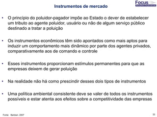 33
• O princípio do poluidor-pagador impõe ao Estado o dever de estabelecer
um tributo ao agente poluidor, usuário ou não de algum serviço público
destinado a tratar a poluição
• Os instrumentos econômicos têm sido apontados como mais aptos para
induzir um comportamento mais dinâmico por parte dos agentes privados,
comparativamente aos de comando e controle
• Esses instrumentos proporcionam estímulos permanentes para que as
empresas deixem de gerar poluição
• Na realidade não há como prescindir desses dois tipos de instrumentos
• Uma política ambiental consistente deve se valer de todos os instrumentos
possíveis e estar atenta aos efeitos sobre a competitividade das empresas
Fonte: Barbieri, 2007
Instrumentos de mercado
 