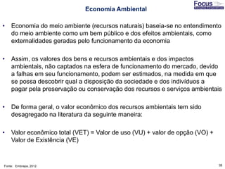 38
Economia Ambiental
• Economia do meio ambiente (recursos naturais) baseia-se no entendimento
do meio ambiente como um bem público e dos efeitos ambientais, como
externalidades geradas pelo funcionamento da economia
• Assim, os valores dos bens e recursos ambientais e dos impactos
ambientais, não captados na esfera de funcionamento do mercado, devido
a falhas em seu funcionamento, podem ser estimados, na medida em que
se possa descobrir qual a disposição da sociedade e dos indivíduos a
pagar pela preservação ou conservação dos recursos e serviços ambientais
• De forma geral, o valor econômico dos recursos ambientais tem sido
desagregado na literatura da seguinte maneira:
• Valor econômico total (VET) = Valor de uso (VU) + valor de opção (VO) +
Valor de Existência (VE)
Fonte: Embrapa, 2012
 