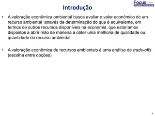 4
• A valoração econômica ambiental busca avaliar o valor econômico de um
recurso ambiental através da determinação do que é equivalente, em
termos de outros recursos disponíveis na economia, que estaríamos
dispostos a abrir mão de maneira a obter uma melhoria de qualidade ou
quantidade do recurso ambiental
• A valoração econômica de recursos ambientais é uma análise de trade-offs
(escolha entre opções)
Introdução
 