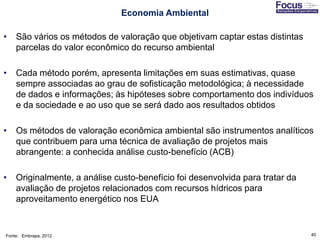 40
Economia Ambiental
• São vários os métodos de valoração que objetivam captar estas distintas
parcelas do valor econômico do recurso ambiental
• Cada método porém, apresenta limitações em suas estimativas, quase
sempre associadas ao grau de sofisticação metodológica; à necessidade
de dados e informações; às hipóteses sobre comportamento dos indivíduos
e da sociedade e ao uso que se será dado aos resultados obtidos
• Os métodos de valoração econômica ambiental são instrumentos analíticos
que contribuem para uma técnica de avaliação de projetos mais
abrangente: a conhecida análise custo-benefício (ACB)
• Originalmente, a análise custo-benefício foi desenvolvida para tratar da
avaliação de projetos relacionados com recursos hídricos para
aproveitamento energético nos EUA
Fonte: Embrapa, 2012
 