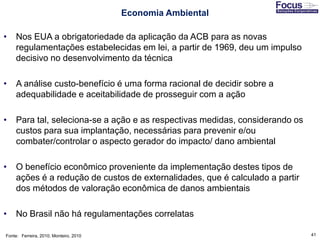 41
Economia Ambiental
• Nos EUA a obrigatoriedade da aplicação da ACB para as novas
regulamentações estabelecidas em lei, a partir de 1969, deu um impulso
decisivo no desenvolvimento da técnica
• A análise custo-benefício é uma forma racional de decidir sobre a
adequabilidade e aceitabilidade de prosseguir com a ação
• Para tal, seleciona-se a ação e as respectivas medidas, considerando os
custos para sua implantação, necessárias para prevenir e/ou
combater/controlar o aspecto gerador do impacto/ dano ambiental
• O benefício econômico proveniente da implementação destes tipos de
ações é a redução de custos de externalidades, que é calculado a partir
dos métodos de valoração econômica de danos ambientais
• No Brasil não há regulamentações correlatas
Fonte: Ferreira, 2010; Monteiro, 2010
 