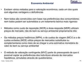 42
Economia Ambiental
• Existem vários métodos para a valoração econômica, cada um dos quais
com algumas vantagens e deficiências
• Nem todos são construídos com base nas preferências dos consumidores:
nem todos podem ser submetidos a um tratamento teórico mais rigoroso
• Métodos como custo de reposição (MCR) e dose-resposta (MDR) utilizam
preços de mercado, não do bem ou serviço ambiental propriamente dito
• Os métodos preços hedônicos (MPH), o de custos de viagem (MCV) e o de
custos evitados (MCE) utiliza preços de mercados substitutos ou
complementares como meio de se chegar a uma estimativa monetária do
valor do bem ou serviço ambiental
• O método de valoração contingente (MVC) parte do pressuposto de que é
possível captar as preferências dos indivíduos através de mercados
hipotéticos, simulados através de questionários
Fonte: Ferreira, 2010;
 