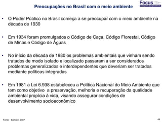 44
• O Poder Público no Brasil começa a se preocupar com o meio ambiente na
década de 1930
• Em 1934 foram promulgados o Código de Caça, Código Florestal, Código
de Minas e Código de Águas
• No início da década de 1980 os problemas ambientais que vinham sendo
tratados de modo isolado e localizado passaram a ser considerados
problemas generalizados e interdependentes que deveriam ser tratados
mediante políticas integradas
• Em 1981 a Lei 6.938 estabeleceu a Política Nacional do Meio Ambiente que
tem como objetivo a preservação, melhoria e recuperação da qualidade
ambiental propícia à vida, visando assegurar condições de
desenvolvimento socioeconômico
Fonte: Barbieri, 2007
Preocupações no Brasil com o meio ambiente
 