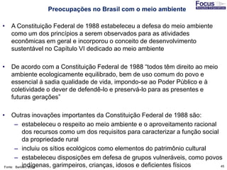 45
• A Constituição Federal de 1988 estabeleceu a defesa do meio ambiente
como um dos princípios a serem observados para as atividades
econômicas em geral e incorporou o conceito de desenvolvimento
sustentável no Capítulo VI dedicado ao meio ambiente
• De acordo com a Constituição Federal de 1988 “todos têm direito ao meio
ambiente ecologicamente equilibrado, bem de uso comum do povo e
essencial à sadia qualidade de vida, impondo-se ao Poder Público e à
coletividade o dever de defendê-lo e preservá-lo para as presentes e
futuras gerações”
• Outras inovações importantes da Constituição Federal de 1988 são:
– estabeleceu o respeito ao meio ambiente e o aproveitamento racional
dos recursos como um dos requisitos para caracterizar a função social
da propriedade rural
– incluiu os sítios ecológicos como elementos do patrimônio cultural
– estabeleceu disposições em defesa de grupos vulneráveis, como povos
indígenas, garimpeiros, crianças, idosos e deficientes físicosFonte: Barbieri, 2007
Preocupações no Brasil com o meio ambiente
 