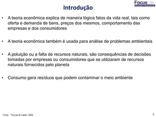 6
• A teoria econômica explica de maneira lógica fatos da vida real, tais como
oferta e demanda de bens, preços dos mesmos, comportamento das
empresas e dos consumidores
• A teoria econômica também é usada para análise de problemas ambientais
• A poluição ou a falta de recursos naturais, são consequências de decisões
tomadas por empresas ou consumidores que se utilizaram de recursos
naturais fornecidos pelo planeta
• Consumo gera resíduos que podem contaminar o meio ambiente
Fonte: Thomas & Callan, 2009
Introdução
 