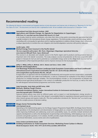 References


Recommended reading
The following list features a documented and targeted selection of print documents and Internet sites of relevance to “Bioenergy for the Poor:
Two Sides of a Coin”. The documents are listed by title in alphabetical order. All are available online (accessed on 2 November 2009).

                 International Food Policy Research Institute. 2009
     Policy      Agriculture and Climate Change: An Agenda for Negotiation in Copenhagen
                 2020 Focus 16. www.ifpri.org/sites/default/files/focus16_01_0.pdf
                 A set of policy briefs by various contributors, who share their views on key points concerning why agriculture has to be
                 carefully included in the international climate change negotiations. The brief provides science and technology options,
                 concluding with a strong plea for agriculture and for ongoing negotiations to address climate change, which will provide
                 a unique opportunity to combine low-cost mitigation and essential adaptation outcomes with poverty reduction.

                 Aurélie Leplus. 2003
  Case studies   Biofuel Energy from Coconut in the Pacific Island
                 The Lory cooperative pilot project. MSc Thesis. Wageningen: Wageningen Agricultural University.
                 www.riaed.net/IMG/pdf/Thesis_Copra_Biofuel.pdf
                 The coconut is an abundant and valuable source in the Pacific region and its products and by-products have an
                 important role in the islands’ economies. The study analyses coconut oil production at the Lory cooperative pilot
                 project in Vanuatu for fuel use and its potential as a sustainable energy carrier at the village level. Coconut fuel has
                 the potential to offset imported petroleum and to improve revenues for the local population.

                 Jeffrey C. Milder, Jeffrey A. McNeely, Seth A. Shames and Sara J. Scherr. 2008
     Policy      Biofuels and Ecoagriculture:
                 Can Bioenergy Production Enhance Landscape-Scale Ecosystem Conservation and Rural Livelihoods?
                 International Journal of Agricultural Sustainability 6(2):105–121. doi:10.3763/ijas.2008.0344
                 www.ecoagriculture.org/documents/files/doc_282.pdf
                 Ecoagriculture, an approach with the threefold aim of biodiversity and ecosystem services conservation, sustainable
                 agriculture production and viable local livelihoods, is used as a framework for evaluation of the effects of biofuel
                 production on multiple landscape variables. The recommendations include i.a. the incorporation of biofuels into
                 multifunctional agricultural landscapes in the context of smallholder production for local use, as well as the need
                 for well-designed national biofuel programmes and further research.

                 Sonja Vermeulen, Annie Dufey and Bill Vorley. 2008
     Policy      Biofuels: Making Tough Choices
                 Sustainable Development Opinion. London: International Institute for Environment and Development
                 www.iied.org/pubs/pdfs/17032IIED.pdf
                 National biofuel policies may strive for different goals, such as export or rural development, energy security or
                 climate mitigation. At the same time, their design is unavoidably linked to negotiations between governments and
                 other interest groups and requires trade-offs. This short publication introduces the “decision tree” as a tool to sup-
                 port the complex process of decision-making.

  Case studies   Biogas Sector Partnership Nepal
   Overview      www.bspnepal.org.np
                 Operating as the implementing agency for the Biogas Support Programme Nepal (BSP), the Biogas Sector Partner-
                 ship specializes in the development and dissemination of biogas plants as a means of protecting the environment
                 while improving livelihoods and addressing social and sustainability issues. Its activities include technical and
                 capacity development as well as the development of partnerships and fundraising, while keeping an eye on socio-
                 economic and gender questions. In its website, the BSP, provides ample information about the project itself as well
                 as technical information, success stories and a list of publications.

                 Esteve Corbera and Katrina Brown. 2008
  Case studies   Building Institutions to Trade Ecosystem Services: Marketing Forest Carbon in Mexico
                 World Development 36(10): 1956–1979. doi:10.1016/j.worlddev.2007.09.010




                                                                                                                                             13
                                                                                                                            InfoResources Focus No 3/09
 