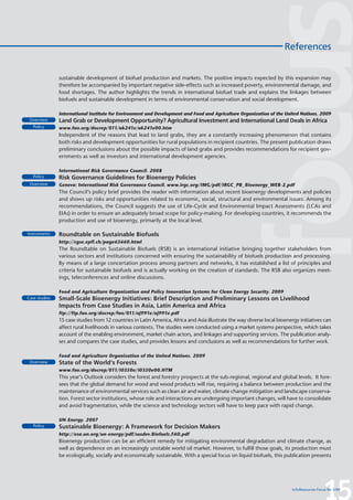 References


               sustainable development of biofuel production and markets. The positive impacts expected by this expansion may
               therefore be accompanied by important negative side-effects such as increased poverty, environmental damage, and
               food shortages. The author highlights the trends in international biofuel trade and explains the linkages between
               biofuels and sustainable development in terms of environmental conservation and social development.

               International Institute for Environment and Development and Food and Agriculture Organization of the United Nations. 2009
 Overview      Land Grab or Development Opportunity? Agricultural Investment and International Land Deals in Africa
   Policy      www.fao.org/docrep/011/ak241e/ak241e00.htm
               Independent of the reasons that lead to land grabs, they are a constantly increasing phenomenon that contains
               both risks and development opportunities for rural populations in recipient countries. The present publication draws
               preliminary conclusions about the possible impacts of land grabs and provides recommendations for recipient gov-
               ernments as well as investors and international development agencies.

               International Risk Governance Council. 2008
   Policy      Risk Governance Guidelines for Bioenergy Policies
 Overview      Geneva: International Risk Governance Council. www.irgc.org/IMG/pdf/IRGC_PB_Bioenergy_WEB-2.pdf
               The Council’s policy brief provides the reader with information about recent bioenergy developments and policies
               and shows up risks and opportunities related to economic, social, structural and environmental issues. Among its
               recommendations, the Council suggests the use of Life-Cycle and Environmental Impact Assessments (LCAs and
               EIAs) in order to ensure an adequately broad scope for policy-making. For developing countries, it recommends the
               production and use of bioenergy, primarily at the local level.

Instruments    Roundtable on Sustainable Biofuels
               http://cgse.epfl.ch/page65660.html
               The Roundtable on Sustainable Biofuels (RSB) is an international initiative bringing together stakeholders from
               various sectors and institutions concerned with ensuring the sustainability of biofuels production and processing.
               By means of a large concertation process among partners and networks, it has established a list of principles and
               criteria for sustainable biofuels and is actually working on the creation of standards. The RSB also organizes meet-
               ings, teleconferences and online discussions.

               Food and Agriculture Organization and Policy Innovation Systems for Clean Energy Security. 2009
Case studies   Small-Scale Bioenergy Initiatives: Brief Description and Preliminary Lessons on Livelihood
               Impacts from Case Studies in Asia, Latin America and Africa
               ftp://ftp.fao.org/docrep/fao/011/aj991e/aj991e.pdf
               15 case studies from 12 countries in Latin America, Africa and Asia illustrate the way diverse local bioenergy initiatives can
               affect rural livelihoods in various contexts. The studies were conducted using a market systems perspective, which takes
               account of the enabling environment, market chain actors, and linkages and supporting services. The publication analy-
               ses and compares the case studies, and provides lessons and conclusions as well as recommendations for further work.

               Food and Agriculture Organization of the United Nations. 2009
 Overview      State of the World’s Forests
               www.fao.org/docrep/011/i0350e/i0350e00.HTM
               This year’s Outlook considers the forest and forestry prospects at the sub-regional, regional and global levels. It fore-
               sees that the global demand for wood and wood products will rise, requiring a balance between production and the
               maintenance of environmental services such as clean air and water, climate change mitigation and landscape conserva-
               tion. Forest sector institutions, whose role and interactions are undergoing important changes, will have to consolidate
               and avoid fragmentation, while the science and technology sectors will have to keep pace with rapid change.

               UN-Energy. 2007
   Policy      Sustainable Bioenergy: A Framework for Decision Makers
               http://esa.un.org/un-energy/pdf/susdev.Biofuels.FAO.pdf
               Bioenergy production can be an efficient remedy for mitigating environmental degradation and climate change, as
               well as dependence on an increasingly unstable world oil market. However, to fulfill those goals, its production must
               be ecologically, socially and economically sustainable. With a special focus on liquid biofuels, this publication presents




                                                                                                                                           15
                                                                                                                          InfoResources Focus No 3/09
 