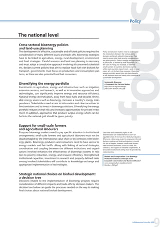 Policy


The national level
Cross-sectoral bioenergy policies
and land-use planning
The development of effective, sustainable and efficient policies requires the     Policy and decision-makers need to understand
                                                                                  the interactions between the various policy
consideration of many different issues and trade-offs. Bioenergy strategies       domains and levels related to bioenergy. They
have to be linked to agriculture, energy, rural development, environment          need to assure that food security considerations
                                                                                  are given priority. Trade in energy and agriculture,
and food strategies. Careful resource and land use planning is necessary          in particular, is marked by wide disparities. In
and must adopt a consultative approach involving all concerned stakehold-         the case of energy, for example, a relatively
                                                                                  small number of countries dominate exports,
ers. Besides current policies that aim to replace fossil fuel with biofuels for   while most countries import most – and, in some
transport, governments must focus on production and consumption pat-              cases, all – of the fuels they consume. Diversified
                                                                                  energy portfolios would thus also have benefits
terns, as these are also potential fossil fuel consumers.                         at the national level and ideally also contribute to
                                                                                  sustainable development.

                                                                                    Sustainable Bioenergy:
Diversifying the energy portfolio                                                   A Framework for Decision Makers
Investments in agriculture, energy and infrastructure such as irrigation,           http://esa.un.org/un-energy/
                                                                                    pdf/susdev.Biofuels.FAO.pdf
extension services, and research, as well as in innovative approaches and
technologies, can significantly improve energy and resource efficiency.
National energy diversification, away from fossil fuels and towards renew-
able energy sources such as bioenergy, increases a country’s energy inde-
pendence. Stakeholders need access to information and clear incentives to
limit emissions and to invest in bioenergy solutions. Diversifying the energy
portfolio reduces overall risk and increases opportunities for private invest-
ment. In addition, approaches that produce surplus energy which can be
fed into the national grid should be given priority.



Support for small-scale farmers
and agricultural labourers
Pro-poor bioenergy markets need to pay specific attention to institutional        Land titles and community rights to self-
                                                                                  determination can enable farmers to earn an
arrangements: small-scale farmers and agricultural labourers must not be          equitable share of revenues from biofuel production.
disadvantaged by the international value chain or by contracts with bioen-        Whenever a bioenergy project is proposed, informed
                                                                                  decision-making and local participation is crucial.
ergy plants. Bioenergy producers and consumers need to have access to             For this to happen, however, small-scale farmers
energy markets and fair tariffs. Along with linking of sectoral strategies,       need technical assistance, access to credit, fair
                                                                                  contracts, and support to establish cooperatives. A
coordination and coupling between the different institutions and organi-          favourable institutional setting must be provided by
sations involved enhances the effectiveness of bioenergy systems in rela-         national policy.
tion to poverty reduction, energy, and resource efficiency. Strengthened
                                                                                    Biofuels and Ecoagriculture: Can Bioenergy
institutional capacities, investment in research and properly defined tasks         Production Enhance Landscape-Scale
among involved stakeholders will contribute to knowledge exchange and               Ecosystem Conservation and Rural Livelihoods?
                                                                                    www.ecoagriculture.org/documents/
appropriate implementation of technologies.                                         files/doc_282.pdf




Strategic national choices on biofuel development:
a decision tree
Decisions related to the implementation of bioenergy projects require
consideration of different impacts and trade-offs by decision-makers. The
decision tree below can guide the processes needed on the way to making
final choices about national biofuel development.




                                                                                                                                                   9
                                                                                                                          InfoResources Focus No 3/09
 