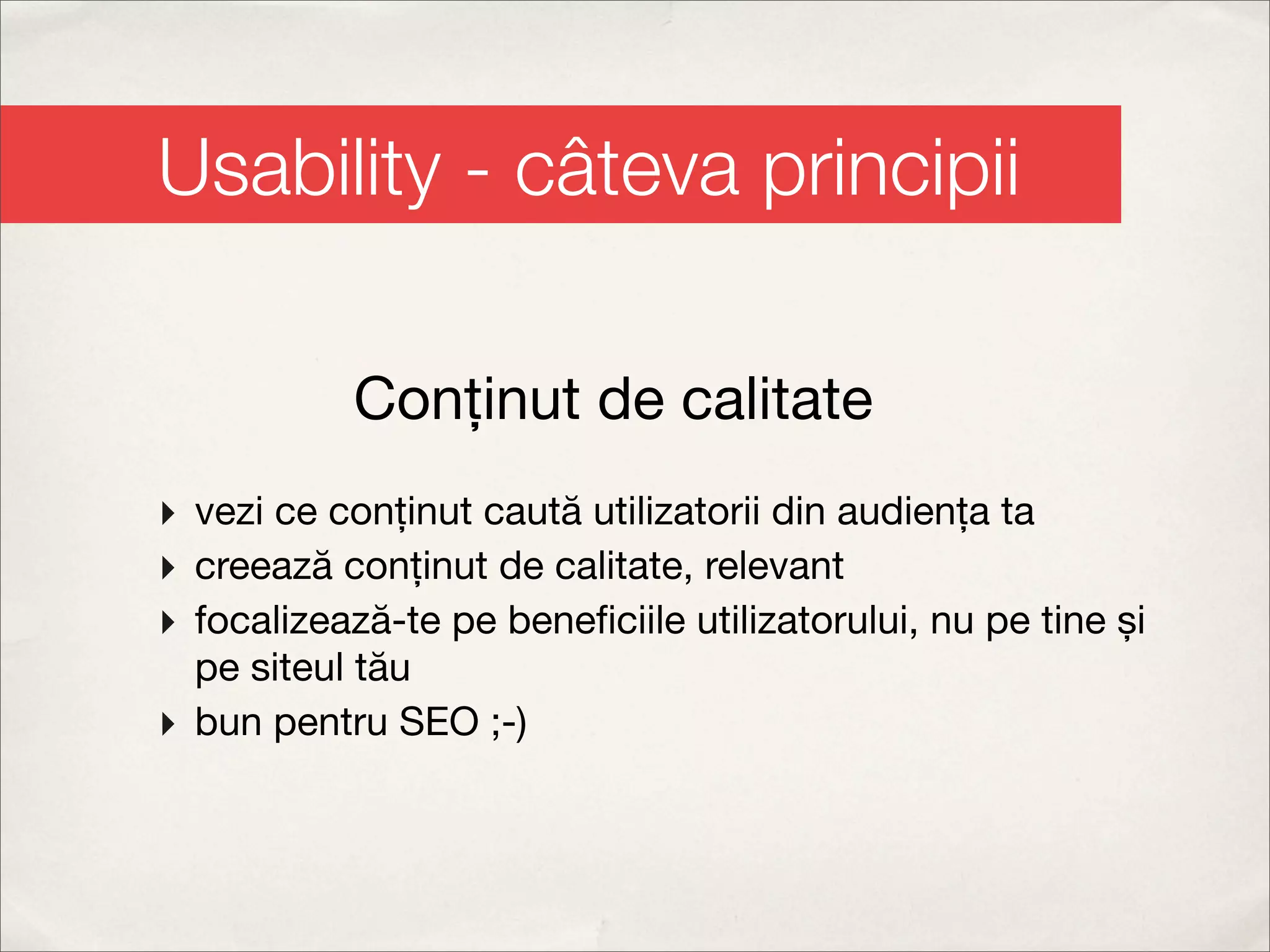Usability - câteva principii

           Conținut de calitate
‣ vezi ce conținut caută utilizatorii din audiența ta
‣ creează conținut de calitate, relevant
‣ focalizează-te pe beneﬁciile utilizatorului, nu pe tine și
  pe siteul tău
‣ bun pentru SEO ;-)
 