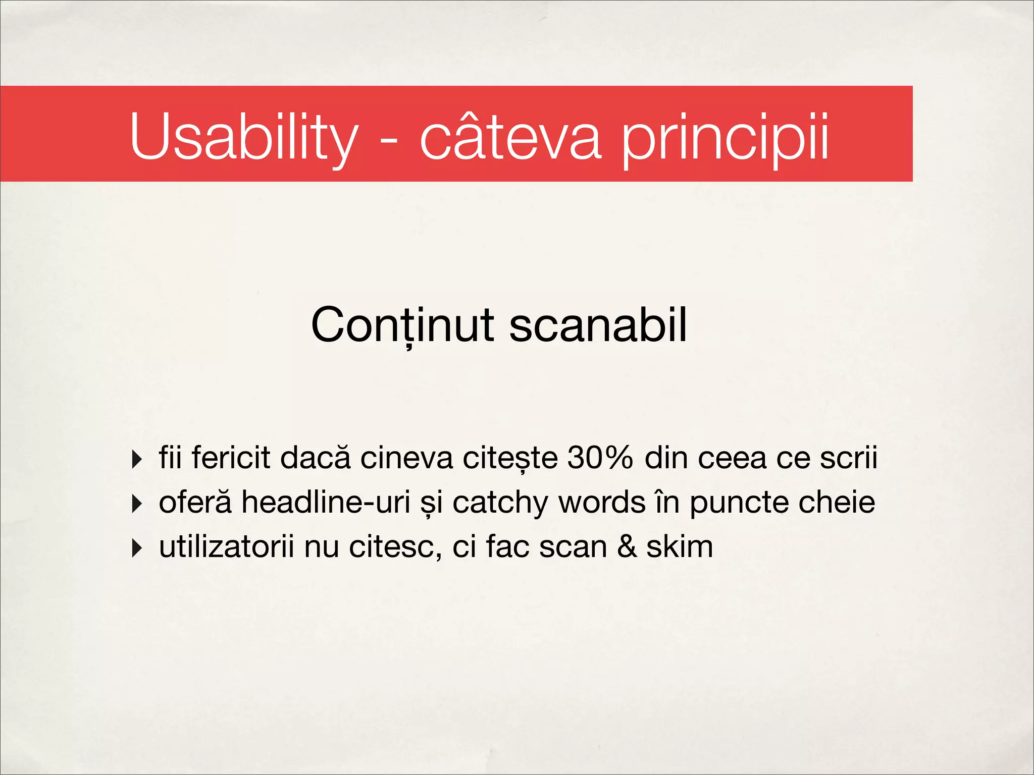 Usability - câteva principii

             Conținut scanabil

‣ ﬁi fericit dacă cineva citește 30% din ceea ce scrii
‣ oferă headline-uri și catchy words în puncte cheie
‣ utilizatorii nu citesc, ci fac scan & skim
 