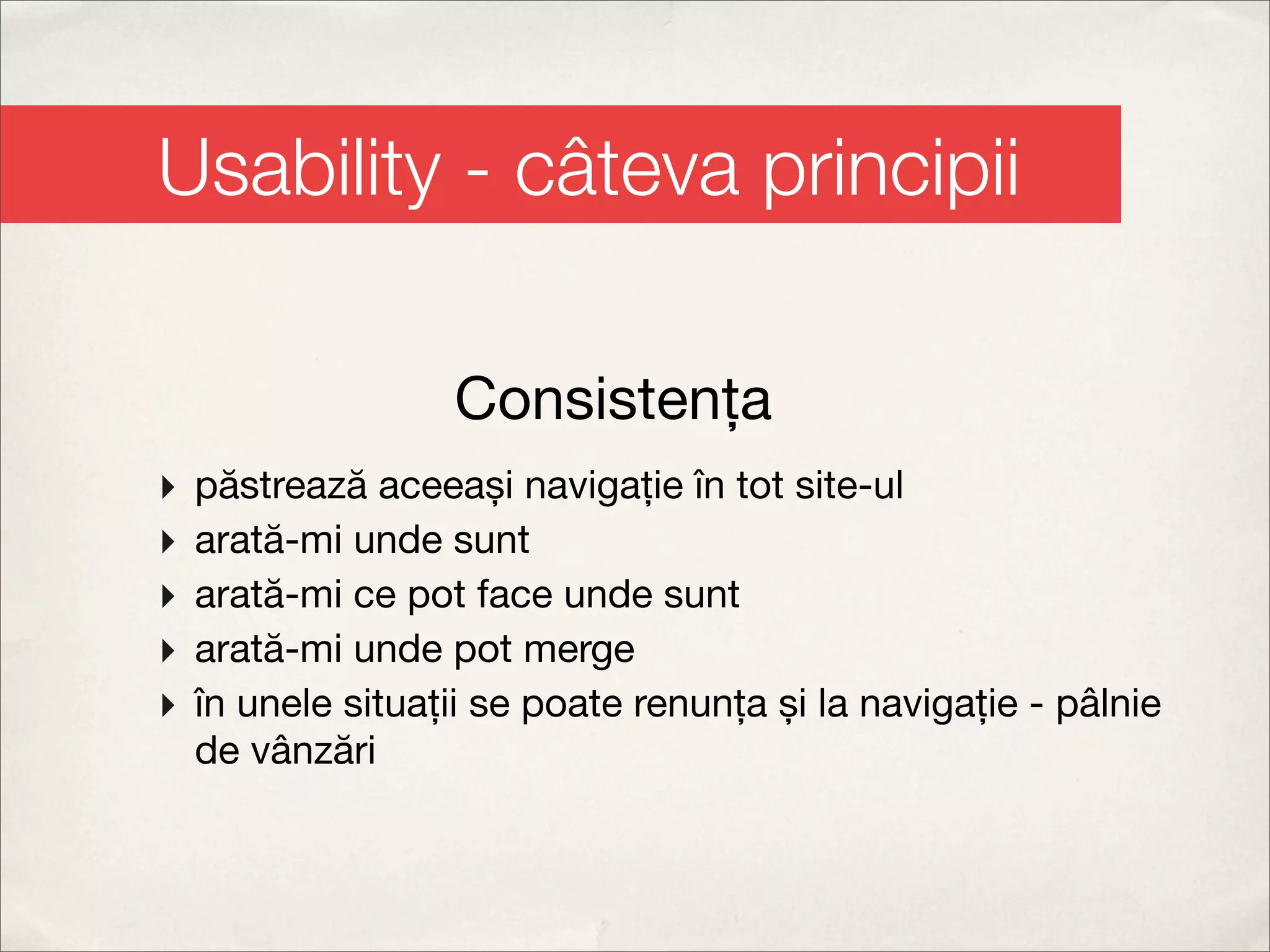 Usability - câteva principii

                   Consistența
‣   păstrează aceeași navigație în tot site-ul
‣   arată-mi unde sunt
‣   arată-mi ce pot face unde sunt
‣   arată-mi unde pot merge
‣   în unele situații se poate renunța și la navigație - pâlnie
    de vânzări
 